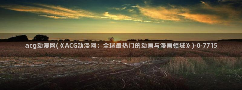 动漫黄色:acg动漫网(《ACG动漫网:全球最热门的动画与漫画领域》)